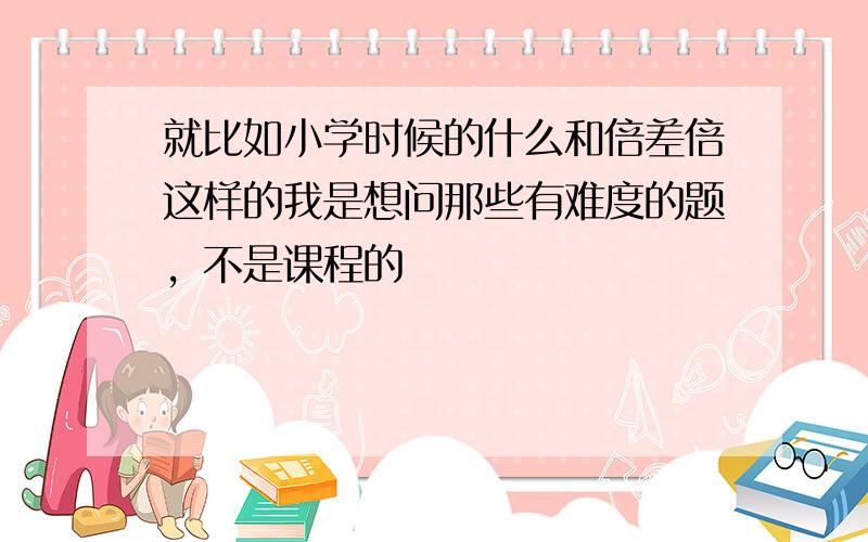 就比如小学时候的什么和倍差倍这样的我是想问那些有难度的题，不是课程的