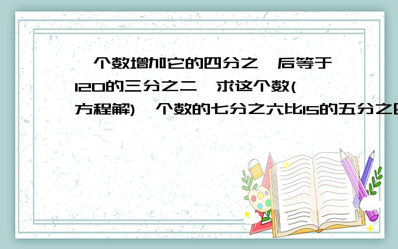 一个数增加它的四分之一后等于120的三分之二,求这个数(方程解)一个数的七分之六比15的五分之四少1，求这个数（方程解）