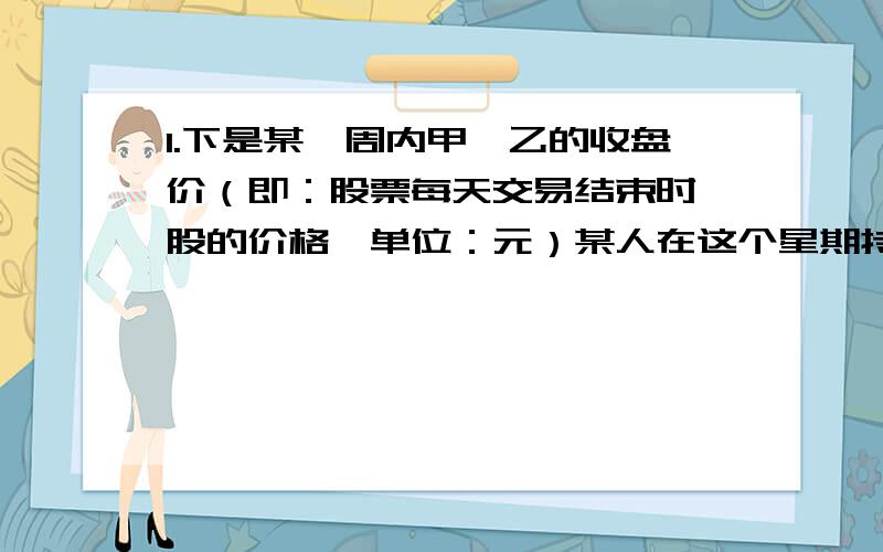 1.下是某一周内甲,乙的收盘价（即：股票每天交易结束时一股的价格,单位：元）某人在这个星期持有甲,乙两种股票,若按照这两种股票每天的收盘价计算（不含手续费,税费）这人帐户上星期