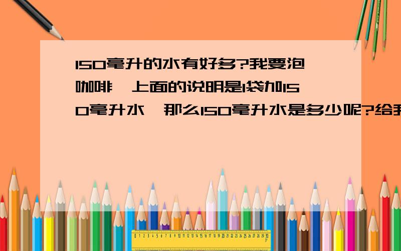 150毫升的水有好多?我要泡咖啡,上面的说明是1袋加150毫升水,那么150毫升水是多少呢?给我一个比喻,具体一点的,比如:几汤匙不一 定要用汤匙来比喻啊150毫升是一般的茶杯的多少?