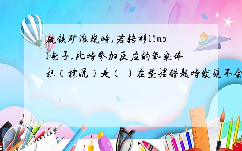 硫铁矿煅烧时,若转移11mol电子,此时参加反应的氧气体积（标况）是（ ）在整理错题时发现不会做了,越快越好,我着急