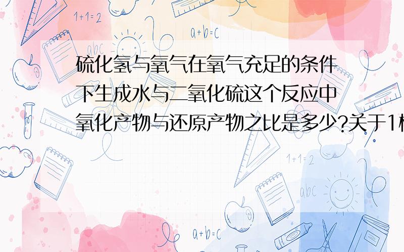 硫化氢与氧气在氧气充足的条件下生成水与二氧化硫这个反应中氧化产物与还原产物之比是多少?关于1楼的的解答还是有点疑惑，水中的氧原子也是通过氧气得来的，而氧元素的化合价也降