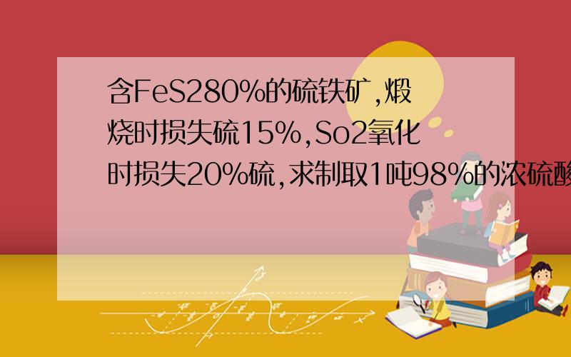 含FeS280%的硫铁矿,煅烧时损失硫15%,So2氧化时损失20%硫,求制取1吨98%的浓硫酸需有过程