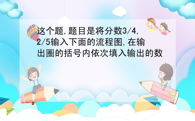 这个题,题目是将分数3/4,2/5输入下面的流程图,在输出圈的括号内依次填入输出的数