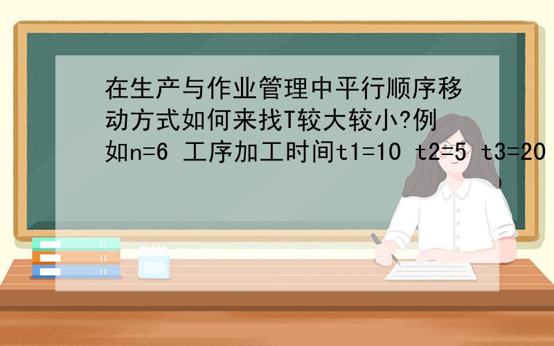 在生产与作业管理中平行顺序移动方式如何来找T较大较小?例如n=6 工序加工时间t1=10 t2=5 t3=20 t4=15按平行顺序移动方式求该零件的生产周期?最主要的要把T较大T较小的比较方法写详细,如何决