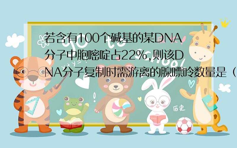 若含有100个碱基的某DNA分子中胞嘧啶占22%,则该DNA分子复制时需游离的腺嘌呤数量是（）?A 22B 28C 44D 56为啥?