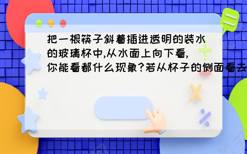 把一根筷子斜着插进透明的装水的玻璃杯中,从水面上向下看,你能看都什么现象?若从杯子的侧面看去,你又能看到什么现象,这些现象的原因是什么?