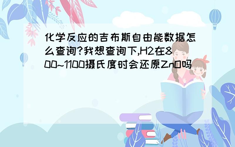 化学反应的吉布斯自由能数据怎么查询?我想查询下,H2在800~1100摄氏度时会还原ZnO吗