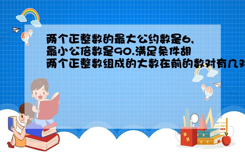 两个正整数的最大公约数是6,最小公倍数是90.满足条件胡两个正整数组成的大数在前的数对有几对为何答案是2对,