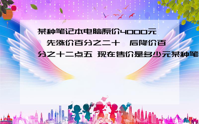 某种笔记本电脑原价4000元,先涨价百分之二十,后降价百分之十二点五 现在售价是多少元某种笔记本电脑原价4000元,先涨价百分之二十,后降价百分之十二点五现在售价是多少元