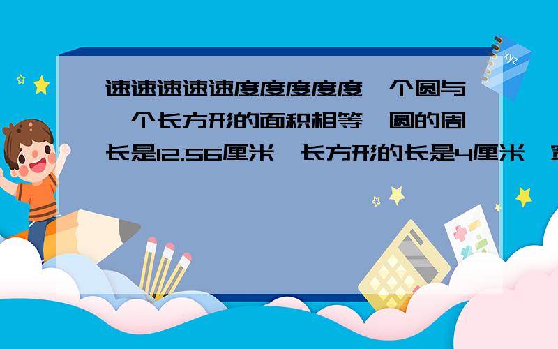 速速速速速度度度度度一个圆与一个长方形的面积相等,圆的周长是12.56厘米,长方形的长是4厘米,宽是（ ）厘米