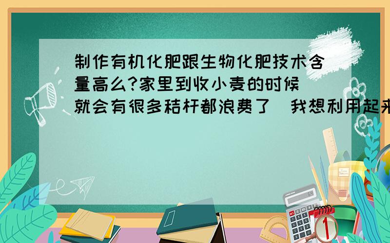 制作有机化肥跟生物化肥技术含量高么?家里到收小麦的时候`就会有很多秸杆都浪费了`我想利用起来做些有机化肥``或生物化肥``不知道制作那东西成本高不高``技术要求怎么样``