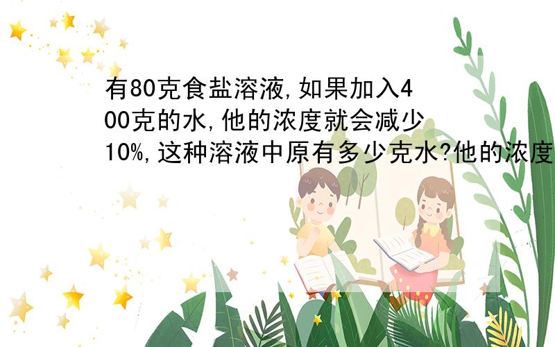 有80克食盐溶液,如果加入400克的水,他的浓度就会减少10%,这种溶液中原有多少克水?他的浓度是多少?如果可以的话,请用方程,