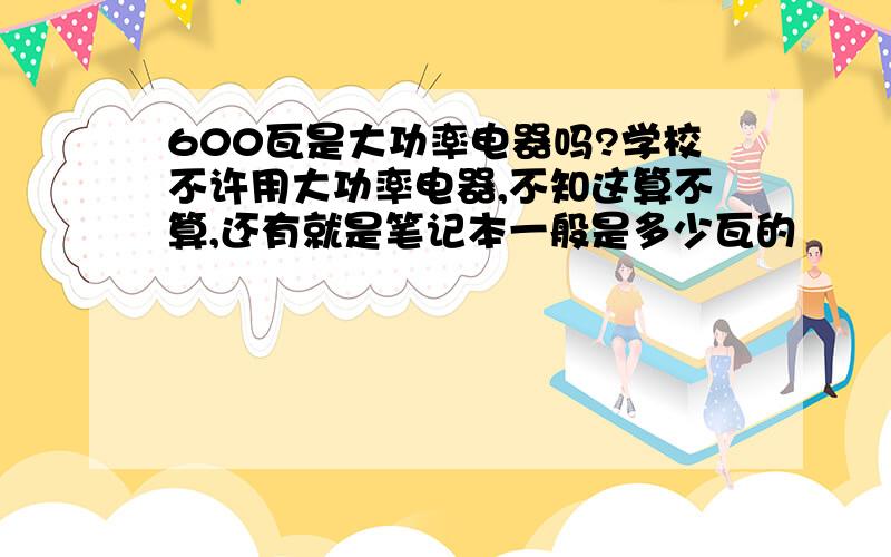 600瓦是大功率电器吗?学校不许用大功率电器,不知这算不算,还有就是笔记本一般是多少瓦的