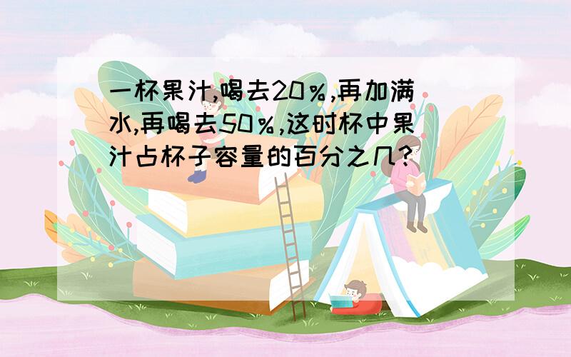 一杯果汁,喝去20％,再加满水,再喝去50％,这时杯中果汁占杯子容量的百分之几?