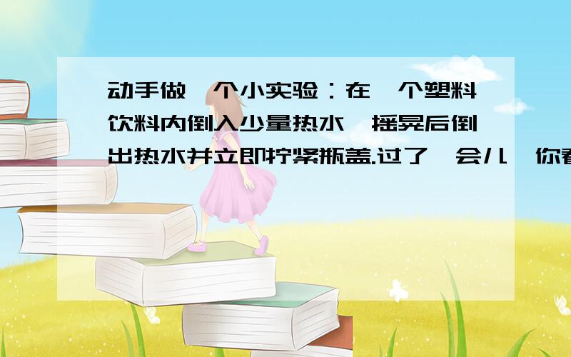 动手做一个小实验：在一个塑料饮料内倒入少量热水,摇晃后倒出热水并立即拧紧瓶盖.过了一会儿,你看到的现象是______.并对这一现象作出解释___.