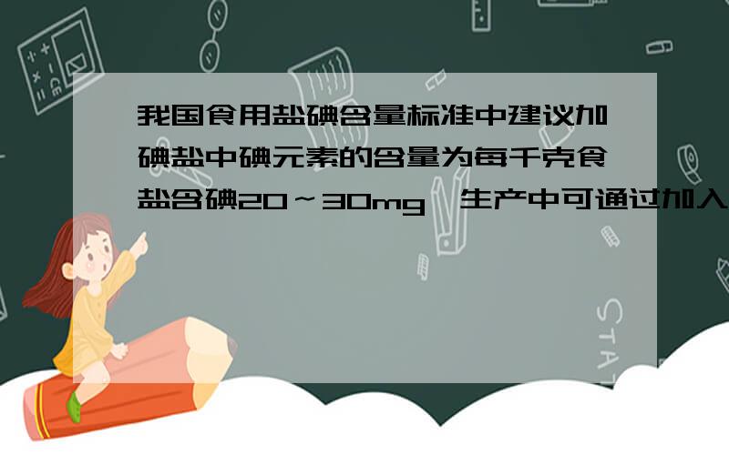 我国食用盐碘含量标准中建议加碘盐中碘元素的含量为每千克食盐含碘20～30mg,生产中可通过加入碘元素的稳定化合物碘酸钾（KIO3）来实现.现有10吨食盐,大约应加入多少碘酸钾?