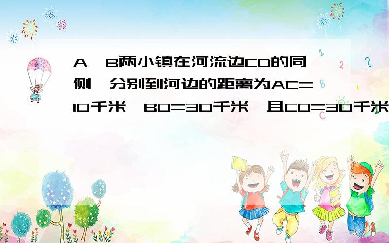 A、B两小镇在河流边CD的同侧,分别到河边的距离为AC=10千米,BD=30千米,且CD=30千米.现在要在河接着上面的题目   ：  的位置M,使铺设水管的费用最节省,并求出总费用是多少.