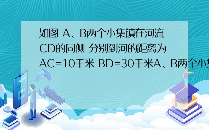 如图 A、B两个小集镇在河流CD的同侧 分别到河的距离为AC=10千米 BD=30千米A、B两个小集镇在河流CD的同侧,分别到河的距离为AC=10千米,BD=30千米,且CD=30千米,现在要在河边建一自来水厂,向A、B两镇