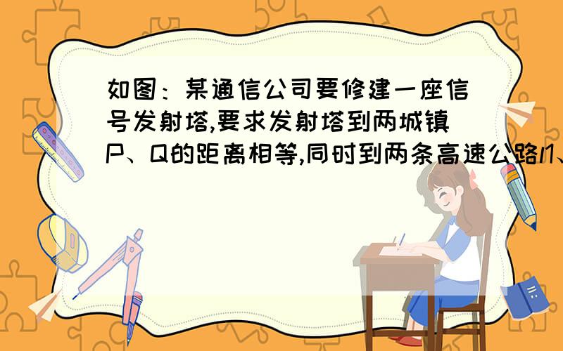 如图：某通信公司要修建一座信号发射塔,要求发射塔到两城镇P、Q的距离相等,同时到两条高速公路l1、l2的距离也相等.在图上画出发射塔的位置、如图：某通信公司要修建一座信号发射塔,要