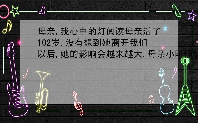 母亲,我心中的灯阅读母亲活了102岁,没有想到她离开我们以后,她的影响会越来越大.母亲小时候缠足,她痛苦；没有让她上学,她更痛苦.母亲没有受过学堂教育,但她对文化有一种天然的膜拜.她