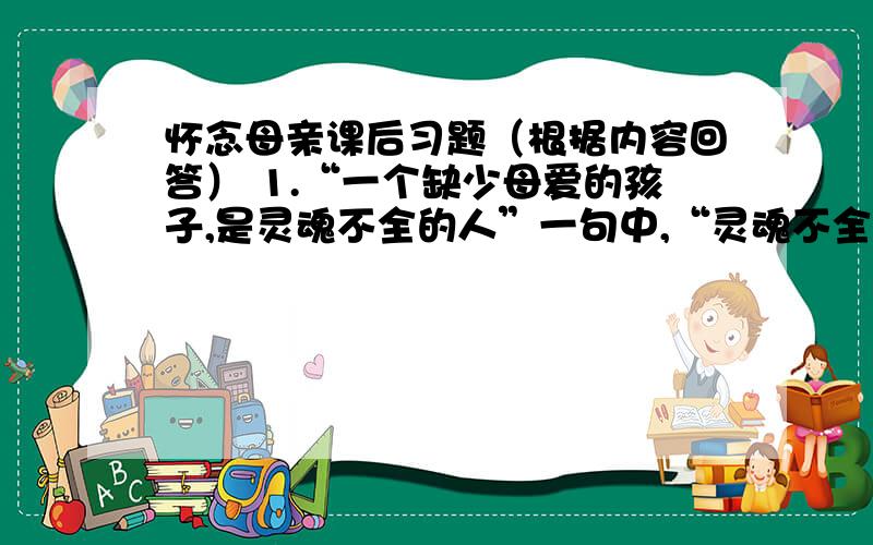 怀念母亲课后习题（根据内容回答） 1.“一个缺少母爱的孩子,是灵魂不全的人”一句中,“灵魂不全”应怎样理解?2.“然而这凄凉并不同普通的凄凉一样,是甜蜜的,浓浓的,有说不出的味道,浓