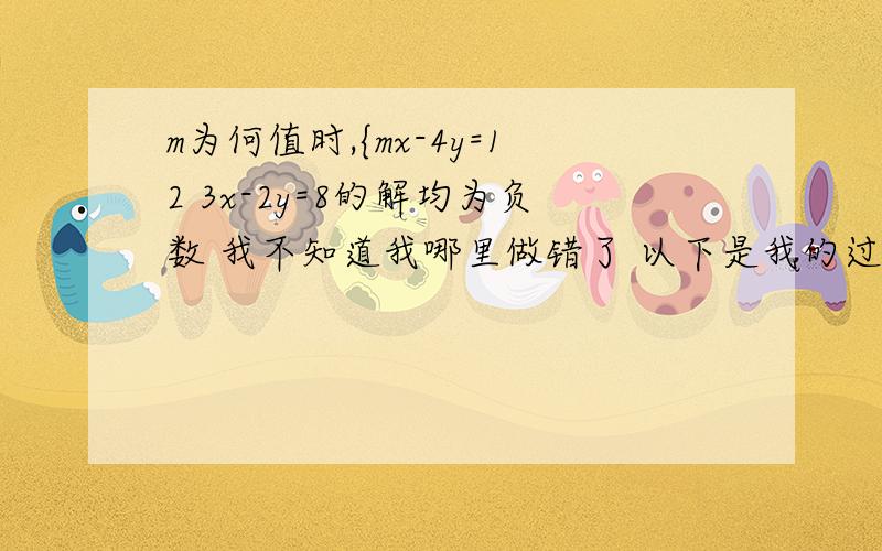 m为何值时,{mx-4y=12 3x-2y=8的解均为负数 我不知道我哪里做错了 以下是我的过程mx-4y=12--(1) 3x-2y=8-----(2) (1)-(2)×2得 mx-6x=12-16 x=4/(6-m) 代回其中一个方程,求得y=[6/(6-m)]-4 因为x