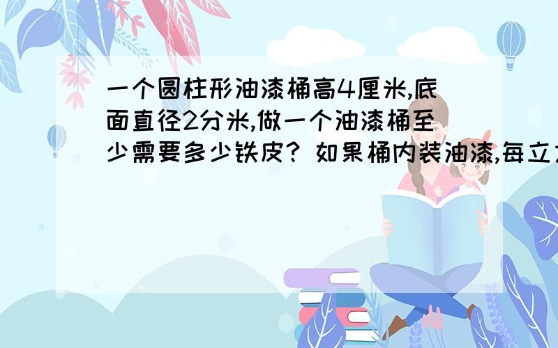 一个圆柱形油漆桶高4厘米,底面直径2分米,做一个油漆桶至少需要多少铁皮? 如果桶内装油漆,每立方分米油漆重1.2kg,一桶油漆有多少千克?