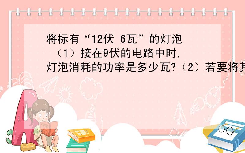 将标有“12伏 6瓦”的灯泡 （1）接在9伏的电路中时,灯泡消耗的功率是多少瓦?（2）若要将其接入36伏的电路中并使它能正常发光,则应给它串联一个阻值是几欧的电阻?