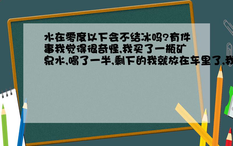 水在零度以下会不结冰吗?有件事我觉得很奇怪,我买了一瓶矿泉水,喝了一半,剩下的我就放在车里了,我们这里是冬天,夜间气温也就是零下8,9度,第二天早晨我一上车看到水没冻,我还以为车里