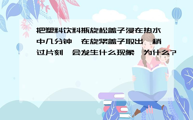 把塑料饮料瓶旋松盖子浸在热水中几分钟,在旋紧盖子取出,稍过片刻,会发生什么现象,为什么?