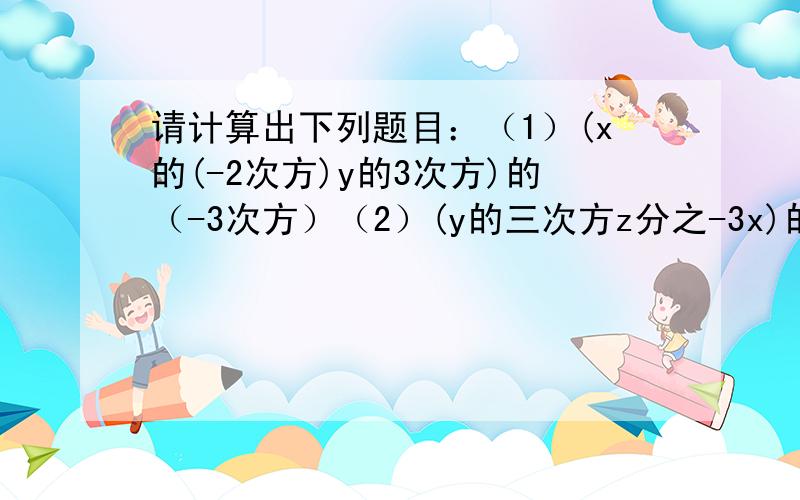 请计算出下列题目：（1）(x的(-2次方)y的3次方)的（-3次方）（2）(y的三次方z分之-3x)的平方