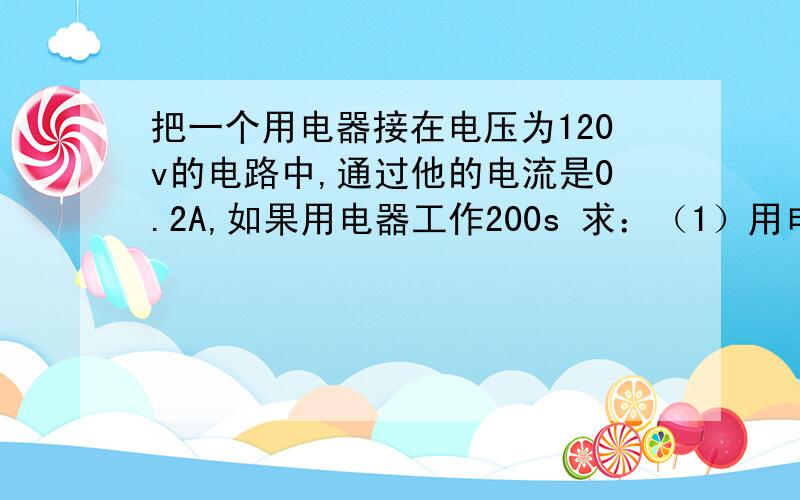 把一个用电器接在电压为120v的电路中,通过他的电流是0.2A,如果用电器工作200s 求：（1）用电器消耗的电能（用电消耗的功率）