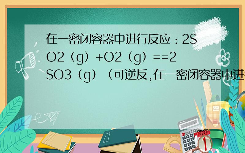 在一密闭容器中进行反应：2SO2（g）+O2（g）==2SO3（g）（可逆反,在一密闭容器中进行反应：2SO2（g）+O2（g）==2SO3（g）（可逆反应）,已知反应过程中的某一时刻SO2、O2、SO3的浓度分别为：0.2mol