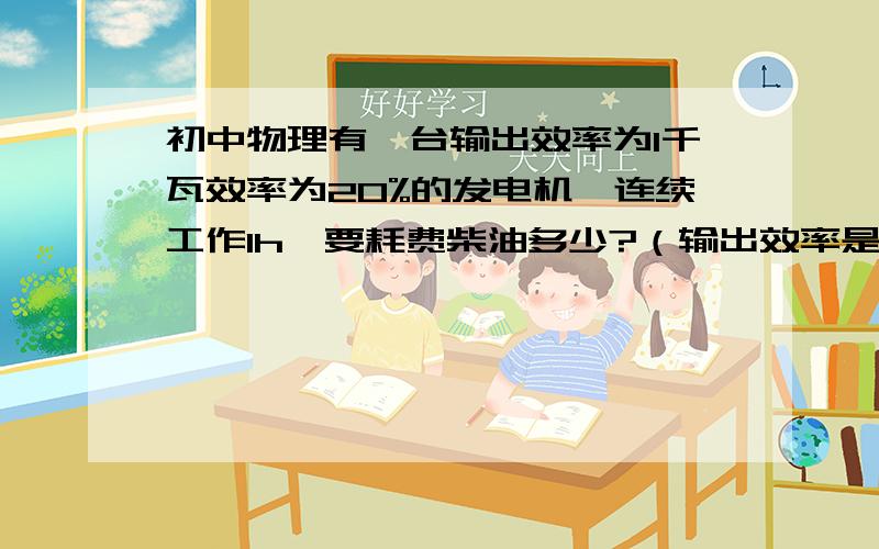 初中物理有一台输出效率为1千瓦效率为20%的发电机,连续工作1h,要耗费柴油多少?（输出效率是什么意思）