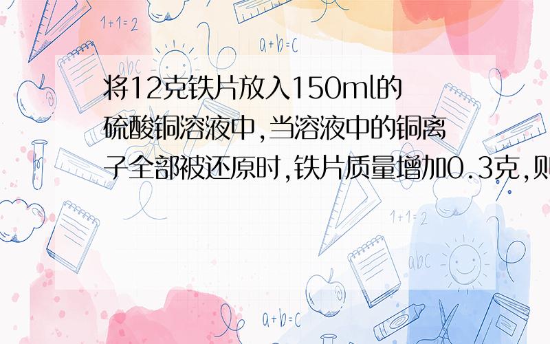 将12克铁片放入150ml的硫酸铜溶液中,当溶液中的铜离子全部被还原时,铁片质量增加0.3克,则原硫酸铜的物质的量浓度为