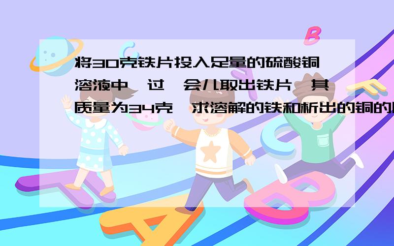 将30克铁片投入足量的硫酸铜溶液中,过一会儿取出铁片,其质量为34克,求溶解的铁和析出的铜的质量