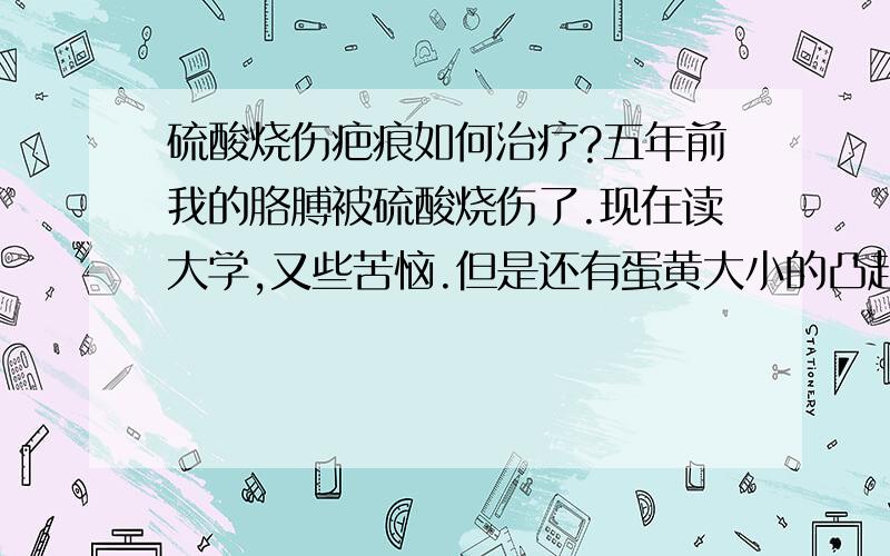 硫酸烧伤疤痕如何治疗?五年前我的胳膊被硫酸烧伤了.现在读大学,又些苦恼.但是还有蛋黄大小的凸起疤痕,我想问下如何能治疗好?具体的需要花多少钱?