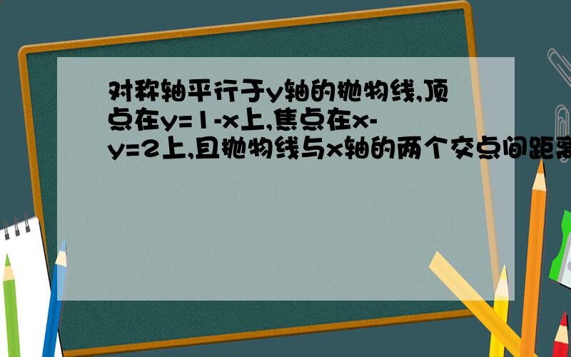 对称轴平行于y轴的抛物线,顶点在y=1-x上,焦点在x-y=2上,且抛物线与x轴的两个交点间距离为4,求抛物线放对称轴平行于y轴的抛物线,顶点在y=1-x上,焦点在x-y=2上,且抛物线与x轴的2个交点间距离是4