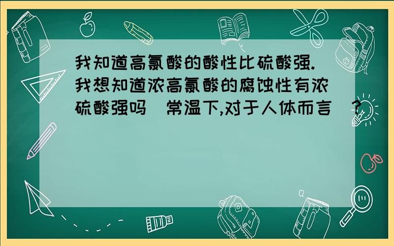 我知道高氯酸的酸性比硫酸强.我想知道浓高氯酸的腐蚀性有浓硫酸强吗（常温下,对于人体而言）?