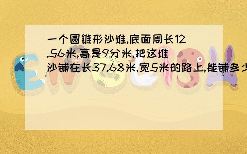 一个圆锥形沙堆,底面周长12.56米,高是9分米,把这堆沙铺在长37.68米,宽5米的路上,能铺多少厘米厚?（意单位)