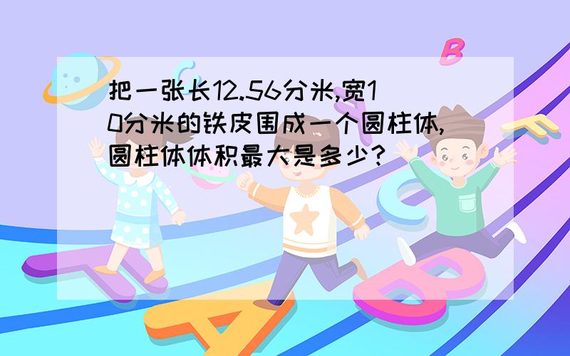 把一张长12.56分米,宽10分米的铁皮围成一个圆柱体,圆柱体体积最大是多少?