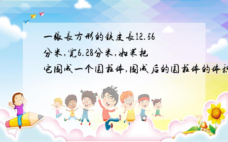 一张长方形的铁皮长12.56分米,宽6.28分米,如果把它围成一个圆柱体,围成后的圆柱体的体积是多少?用两一张长方形的铁皮长12.56分米,宽6.28分米,如果把它围成一个圆柱体,围成后的圆柱体的体积