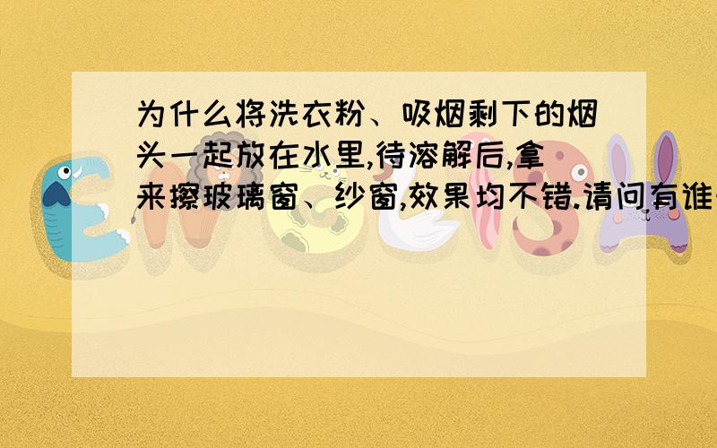 为什么将洗衣粉、吸烟剩下的烟头一起放在水里,待溶解后,拿来擦玻璃窗、纱窗,效果均不错.请问有谁知道,这其中的原理是什么呢?烟头里含有什么物质可以溶解油渍呢?