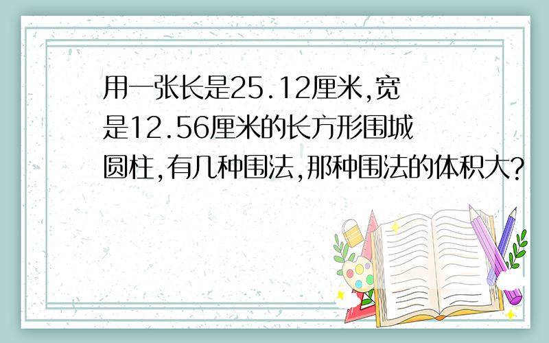 用一张长是25.12厘米,宽是12.56厘米的长方形围城圆柱,有几种围法,那种围法的体积大?