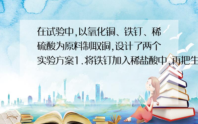 在试验中,以氧化铜、铁钉、稀硫酸为原料制取铜,设计了两个实验方案1.将铁钉加入稀盐酸中,再把生成的气体通入到灼热的氧化铜.2.将氧化铜加入稀硫酸中,再投入铁钉.在上述两个方案中,较