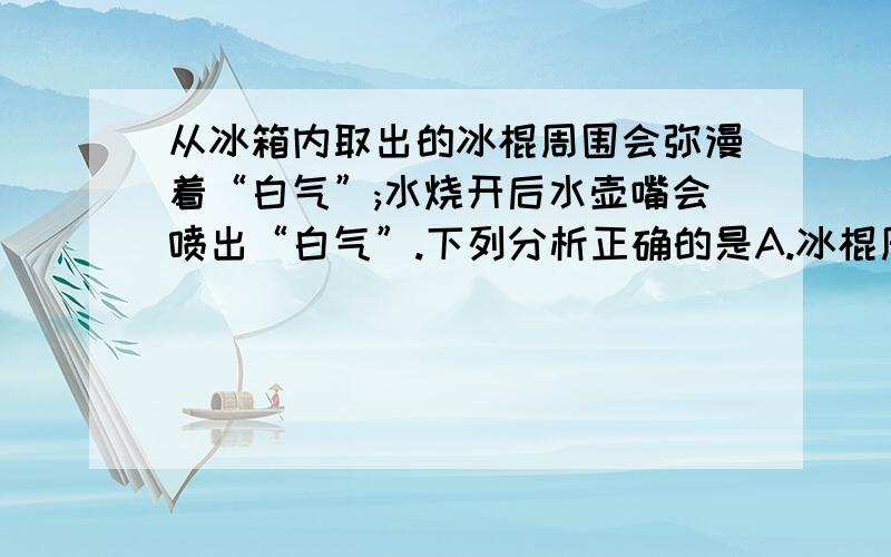 从冰箱内取出的冰棍周围会弥漫着“白气”;水烧开后水壶嘴会喷出“白气”.下列分析正确的是A.冰棍周围的“白气”是冰熔化成的小水珠B.这两种情况的“白气”都是水蒸气C.壶嘴喷出的“