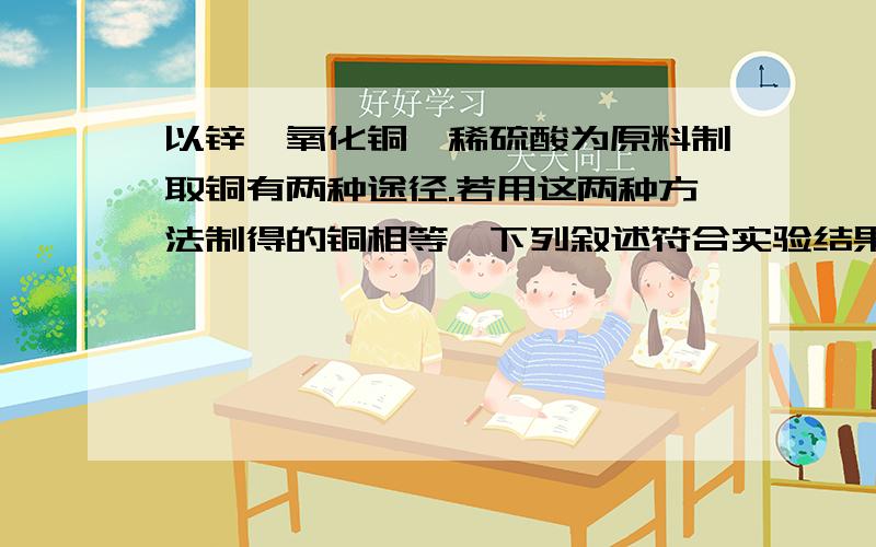 以锌,氧化铜,稀硫酸为原料制取铜有两种途径.若用这两种方法制得的铜相等,下列叙述符合实验结果的是消耗相同质量的氧化铜消耗相同质量的锌消耗相同质量的硫酸生成硫酸锌的质量相等选