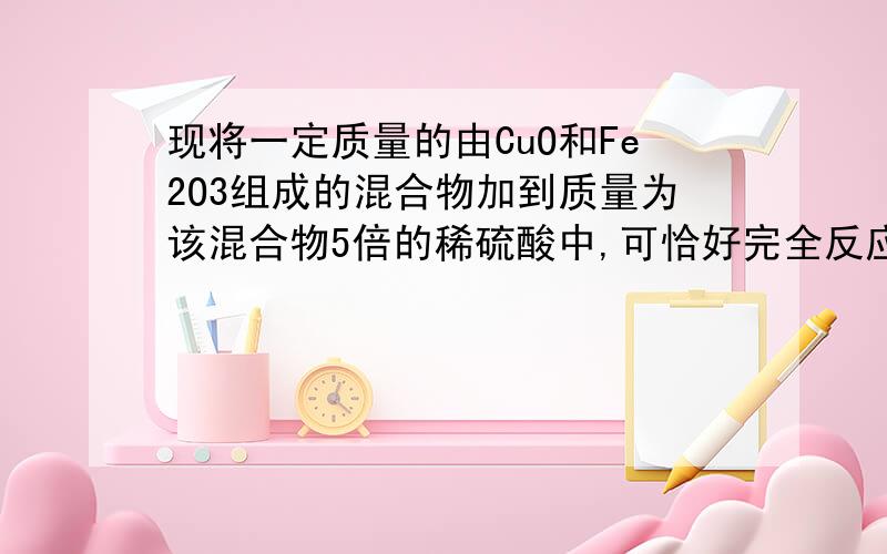 现将一定质量的由CuO和Fe2O3组成的混合物加到质量为该混合物5倍的稀硫酸中,可恰好完全反应,求W（H2SO4）现将一定质量的由CuO和Fe2O3组成的混合物加到质量为该混合物5倍的稀硫酸中,可恰好完