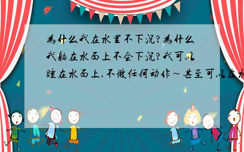 为什么我在水里不下沉?为什么我躺在水面上不会下沉?我可以睡在水面上,不做任何动作～甚至可以在水面上睡觉·我曾经做过试验…在水里躺着既然睡着了·一看时间我睡了1小时40分钟…有人